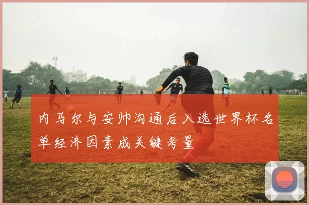 内马尔与安帅沟通后入选世界杯名单经济因素成关键考量