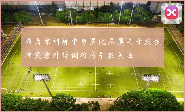 内马尔训练中与罗比尼奥之子发生冲突意外绊倒对方引发关注