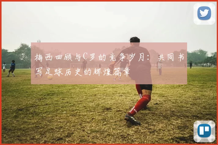 梅西回顾与C罗的竞争岁月：共同书写足球历史的辉煌篇章