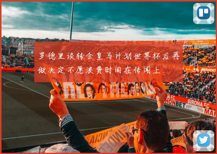 罗德里谈转会皇马计划世界杯后再做决定不愿浪费时间在传闻上