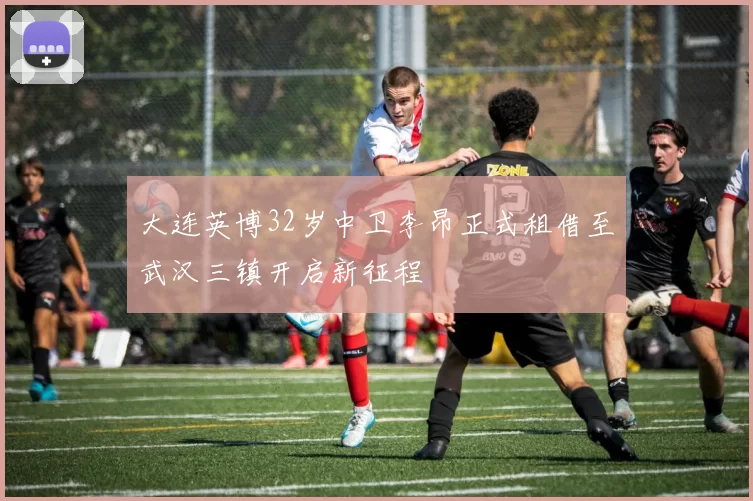 大连英博32岁中卫李昂正式租借至武汉三镇开启新征程