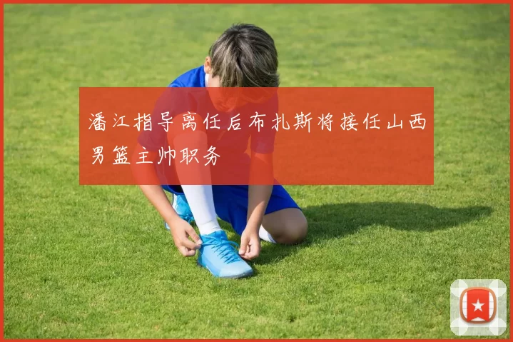 潘江指导离任后布扎斯将接任山西男篮主帅职务