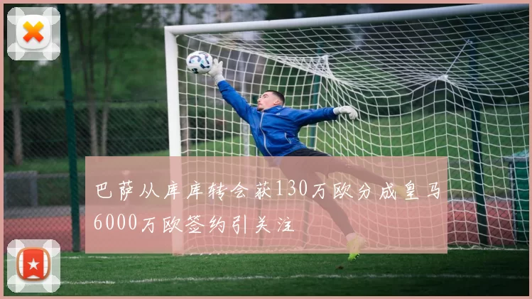 巴萨从库库转会获130万欧分成皇马6000万欧签约引关注