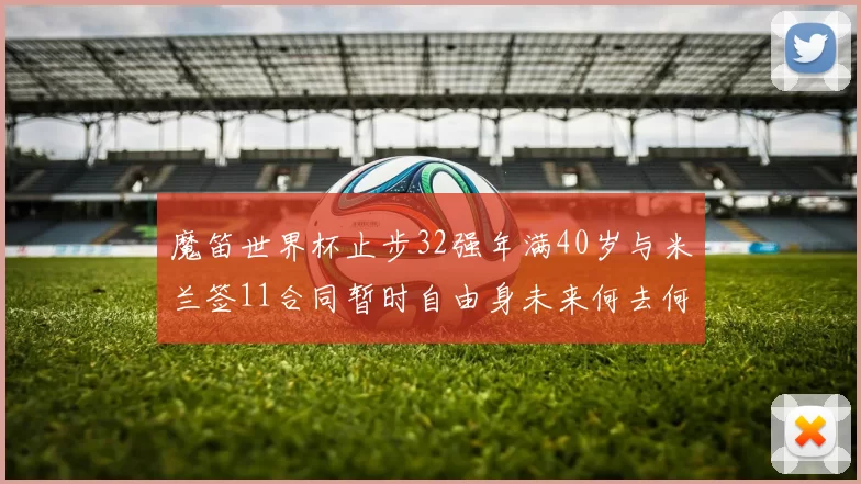魔笛世界杯止步32强年满40岁与米兰签11合同暂时自由身未来何去何从