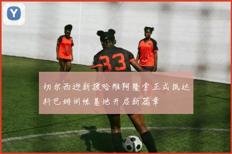 切尔西迎新援哈维阿隆索正式抵达科巴姆训练基地开启新篇章