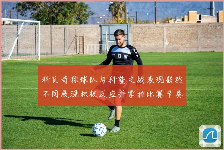 科瓦奇称球队与科隆之战表现截然不同展现积极反应并掌控比赛节奏