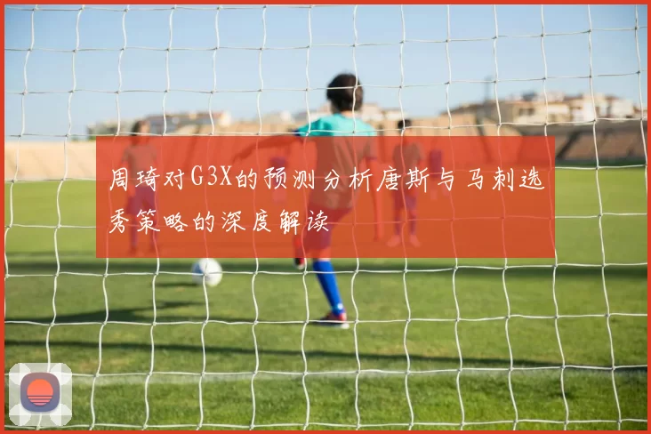 周琦对G3X的预测分析唐斯与马刺选秀策略的深度解读