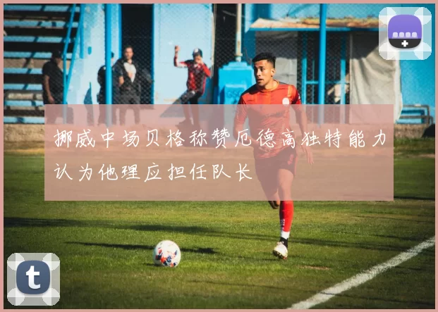 挪威中场贝格称赞厄德高独特能力认为他理应担任队长