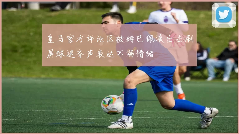 皇马官方评论区被姆巴佩滚出去刷屏球迷齐声表达不满情绪
