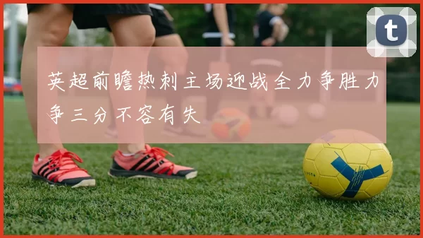 英超前瞻热刺主场迎战全力争胜力争三分不容有失