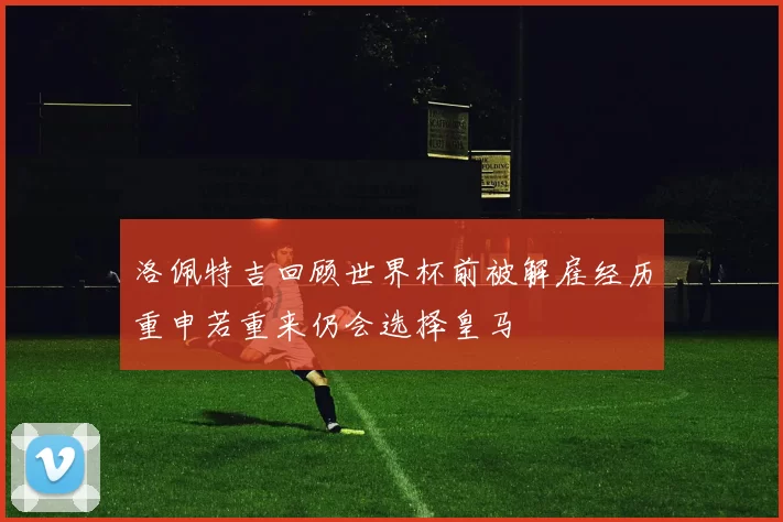 洛佩特吉回顾世界杯前被解雇经历重申若重来仍会选择皇马