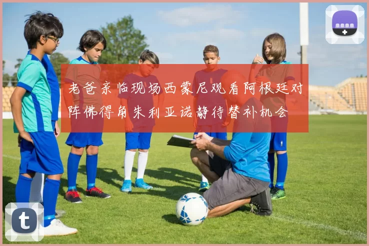 老爸亲临现场西蒙尼观看阿根廷对阵佛得角朱利亚诺静待替补机会