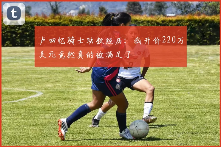 卢回忆骑士助教经历：我开价220万美元竟然真的被满足了