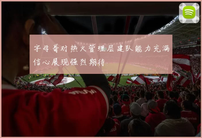 字母哥对热火管理层建队能力充满信心展现强烈期待
